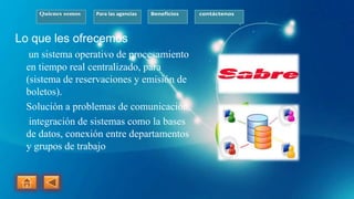 Quienes somos Para las agencias Beneficios contáctenos
Lo que les ofrecemos
un sistema operativo de procesamiento
en tiempo real centralizado, para
(sistema de reservaciones y emisión de
boletos).
Solución a problemas de comunicación,
integración de sistemas como la bases
de datos, conexión entre departamentos
y grupos de trabajo
 