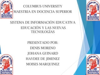 COLUMBUS UNIVERSITY
MAESTRIA EN DOCENCIA SUPERIOR
SISTEMA DE INFORMACIÓN EDUCATIVA
EDUCACIÓN Y LAS NUEVAS
TECNOLOGÍAS
PRESENTADO POR:
DENIS MORENO
JOHANA GUINARD
HAYDEE DE JIMENEZ
MOISES MARQUINEZ
 