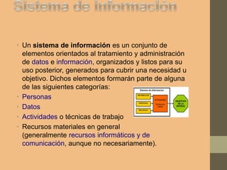 • Un sistema de información es un conjunto de
elementos orientados al tratamiento y administración
de datos e información, organizados y listos para su
uso posterior, generados para cubrir una necesidad u
objetivo. Dichos elementos formarán parte de alguna
de las siguientes categorías:
• Personas
• Datos
• Actividades o técnicas de trabajo
• Recursos materiales en general
(generalmente recursos informáticos y de
comunicación, aunque no necesariamente).
 