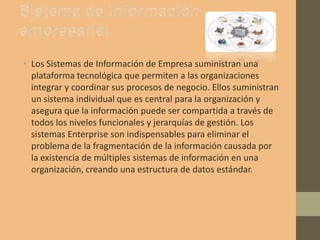 • Los Sistemas de Información de Empresa suministran una
plataforma tecnológica que permiten a las organizaciones
integrar y coordinar sus procesos de negocio. Ellos suministran
un sistema individual que es central para la organización y
asegura que la información puede ser compartida a través de
todos los niveles funcionales y jerarquías de gestión. Los
sistemas Enterprise son indispensables para eliminar el
problema de la fragmentación de la información causada por
la existencia de múltiples sistemas de información en una
organización, creando una estructura de datos estándar.
 