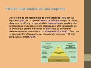 • Un sistema de procesamiento de transacciones (TPS por sus
siglas en inglés) es un tipo de sistema de información que recolecta,
almacena, modifica y recupera toda la información generada por las
transacciones producidas en una organización. Una transacción es
un evento que genera o modifica los datos que se encuentran
eventualmente almacenados en un sistema de información. Para que
un sistema informático pueda ser considerado como un TPS, este
debe superar el test ACID.
 