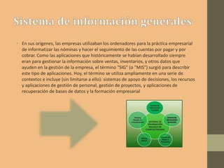 • En sus orígenes, las empresas utilizaban los ordenadores para la práctica empresarial
de informatizar las nóminas y hacer el seguimiento de las cuentas por pagar y por
cobrar. Como las aplicaciones que históricamente se habían desarrollado siempre
eran para gestionar la información sobre ventas, inventarios, y otros datos que
ayuden en la gestión de la empresa, el término "SIG" (o "MIS") surgió para describir
este tipo de aplicaciones. Hoy, el término se utiliza ampliamente en una serie de
contextos e incluye (sin limitarse a ello): sistemas de apoyo de decisiones, los recursos
y aplicaciones de gestión de personal, gestión de proyectos, y aplicaciones de
recuperación de bases de datos y la formación empresarial
 