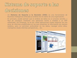 • Un Sistema de Soporte a la Decisión (DSS) es una herramienta de
Business Inteligencia enfocada al análisis de los datos de una organización.
• En principio, puede parecer que el análisis de datos es un proceso sencillo, y
fácil de conseguir mediante una aplicación hecha a medida o un ERP
sofisticado. Sin embargo, no es así: estas aplicaciones suelen disponer de una
serie de informes predefinidos en los que presentan la información de manera
estática, pero no permiten profundizar en los datos, navegar entre ellos,
manejarlos desde distintas perspectivas... etc.
 