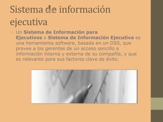 Sistema información
ejecutiva
• Un Sistema de Información para
Ejecutivos o Sistema de Información Ejecutiva es
una herramienta software, basada en un DSS, que
provee a los gerentes de un acceso sencillo a
información interna y externa de su compañía, y que
es relevante para sus factores clave de éxito.
 