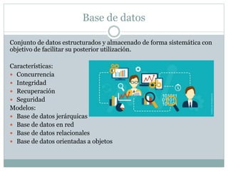 Base de datos
Conjunto de datos estructurados y almacenado de forma sistemática con
objetivo de facilitar su posterior utilización.
Características:
 Concurrencia
 Integridad
 Recuperación
 Seguridad
Modelos:
 Base de datos jerárquicas
 Base de datos en red
 Base de datos relacionales
 Base de datos orientadas a objetos
 