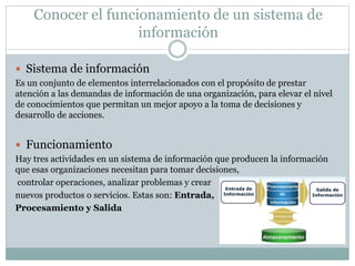 Conocer el funcionamiento de un sistema de
información
 Sistema de información
Es un conjunto de elementos interrelacionados con el propósito de prestar
atención a las demandas de información de una organización, para elevar el nivel
de conocimientos que permitan un mejor apoyo a la toma de decisiones y
desarrollo de acciones.
 Funcionamiento
Hay tres actividades en un sistema de información que producen la información
que esas organizaciones necesitan para tomar decisiones,
controlar operaciones, analizar problemas y crear
nuevos productos o servicios. Estas son: Entrada,
Procesamiento y Salida
 