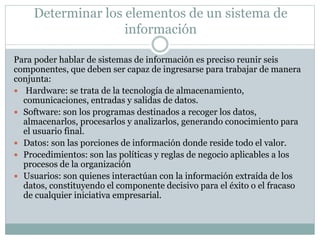 Determinar los elementos de un sistema de
información
Para poder hablar de sistemas de información es preciso reunir seis
componentes, que deben ser capaz de ingresarse para trabajar de manera
conjunta:
 Hardware: se trata de la tecnología de almacenamiento,
comunicaciones, entradas y salidas de datos.
 Software: son los programas destinados a recoger los datos,
almacenarlos, procesarlos y analizarlos, generando conocimiento para
el usuario final.
 Datos: son las porciones de información donde reside todo el valor.
 Procedimientos: son las políticas y reglas de negocio aplicables a los
procesos de la organización
 Usuarios: son quienes interactúan con la información extraída de los
datos, constituyendo el componente decisivo para el éxito o el fracaso
de cualquier iniciativa empresarial.
 