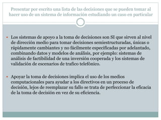 Presentar por escrito una lista de las decisiones que se pueden tomar al
hacer uso de un sistema de información estudiando un caso en particular
 Los sistemas de apoyo a la toma de decisiones son SI que sirven al nivel
de dirección medio para tomar decisiones semiestructuradas, únicas o
rápidamente cambiantes y no fácilmente especificadas por adelantado,
combinando datos y modelos de análisis, por ejemplo: sistemas de
análisis de factibilidad de una inversión cooperada y los sistemas de
validación de escenarios de trafico telefónico.
 Apoyar la toma de decisiones implica el uso de los medios
computacionales para ayudar a los directivos en un proceso de
decisión, lejos de reemplazar su fallo se trata de perfeccionar la eficacia
de la toma de decisión en vez de su eficiencia.
 