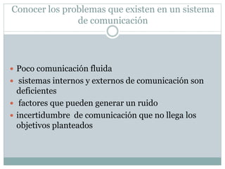 Conocer los problemas que existen en un sistema
de comunicación
 Poco comunicación fluida
 sistemas internos y externos de comunicación son
deficientes
 factores que pueden generar un ruido
 incertidumbre de comunicación que no llega los
objetivos planteados
 