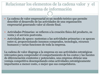 Relacionar los elementos de la cadena valor y el
sistema de información
 La cadena de valor empresarial es un modelo teórico que permite
describir el desarrollo de las actividades de una organización
empresarial generando valor al cliente final.
 Actividades Primarias: se refieren a la creación física del producto, su
venta y el servicio postventa.
 Actividades de apoyo: sustentan a las actividades primarias y se apoyan
entre si, proporcionando insumos comprados, tecnología, recursos
humanos y varias funciones de toda la empresa.
La cadena de valor disgrega a la empresa en sus actividades estratégicas
relevantes para comprender el comportamiento de los costos y las fuentes
de diferenciación existentes y potenciales, una empresa obtiene una
ventaja competitiva desempeñando estas actividades estratégicamente
importantes a menor costo, o mejor que sus competidores.
 