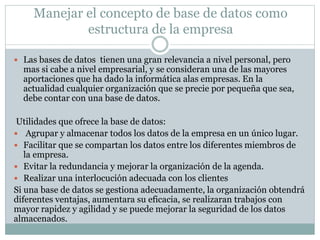 Manejar el concepto de base de datos como
estructura de la empresa
 Las bases de datos tienen una gran relevancia a nivel personal, pero
mas si cabe a nivel empresarial, y se consideran una de las mayores
aportaciones que ha dado la informática alas empresas. En la
actualidad cualquier organización que se precie por pequeña que sea,
debe contar con una base de datos.
Utilidades que ofrece la base de datos:
 Agrupar y almacenar todos los datos de la empresa en un único lugar.
 Facilitar que se compartan los datos entre los diferentes miembros de
la empresa.
 Evitar la redundancia y mejorar la organización de la agenda.
 Realizar una interlocución adecuada con los clientes
Si una base de datos se gestiona adecuadamente, la organización obtendrá
diferentes ventajas, aumentara su eficacia, se realizaran trabajos con
mayor rapidez y agilidad y se puede mejorar la seguridad de los datos
almacenados.
 
