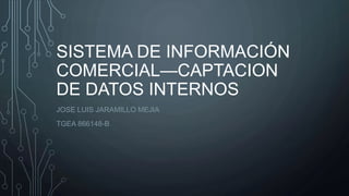 SISTEMA DE INFORMACIÓN
COMERCIAL—CAPTACION
DE DATOS INTERNOS
JOSE LUIS JARAMILLO MEJIA
TGEA 866148-B
 