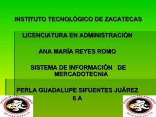 INSTITUTO TECNOLÓGICO DE ZACATECAS
LICENCIATURA EN ADMINISTRACIÓN
ANA MARÍA REYES ROMO
SISTEMA DE INFORMACIÓN DE
MERCADOTECNIA
PERLA GUADALUPE SIFUENTES JUÁREZ
6A

 