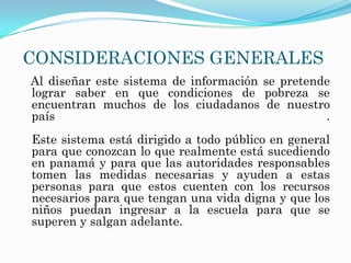 CONSIDERACIONES GENERALES
Al diseñar este sistema de información se pretende
lograr saber en que condiciones de pobreza se
encuentran muchos de los ciudadanos de nuestro
país                                             .
Este sistema está dirigido a todo público en general
para que conozcan lo que realmente está sucediendo
en panamá y para que las autoridades responsables
tomen las medidas necesarias y ayuden a estas
personas para que estos cuenten con los recursos
necesarios para que tengan una vida digna y que los
niños puedan ingresar a la escuela para que se
superen y salgan adelante.
 