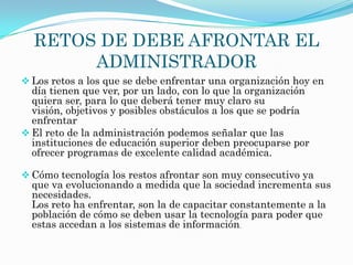 RETOS DE DEBE AFRONTAR EL
       ADMINISTRADOR
 Los retos a los que se debe enfrentar una organización hoy en
  día tienen que ver, por un lado, con lo que la organización
  quiera ser, para lo que deberá tener muy claro su
  visión, objetivos y posibles obstáculos a los que se podría
  enfrentar
 El reto de la administración podemos señalar que las
  instituciones de educación superior deben preocuparse por
  ofrecer programas de excelente calidad académica.

 Cómo tecnología los restos afrontar son muy consecutivo ya
  que va evolucionando a medida que la sociedad incrementa sus
  necesidades.
  Los reto ha enfrentar, son la de capacitar constantemente a la
  población de cómo se deben usar la tecnología para poder que
  estas accedan a los sistemas de información.
 