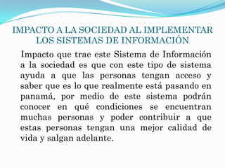 IMPACTO A LA SOCIEDAD AL IMPLEMENTAR
    LOS SISTEMAS DE INFORMACIÓN
 Impacto que trae este Sistema de Información
 a la sociedad es que con este tipo de sistema
 ayuda a que las personas tengan acceso y
 saber que es lo que realmente está pasando en
 panamá, por medio de este sistema podrán
 conocer en qué condiciones se encuentran
 muchas personas y poder contribuir a que
 estas personas tengan una mejor calidad de
 vida y salgan adelante.
 