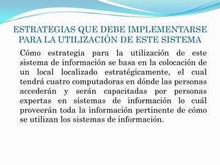 ESTRATEGIAS QUE DEBE IMPLEMENTARSE
 PARA LA UTILIZACIÓN DE ESTE SISTEMA
 Cómo estrategia para la utilización de este
 sistema de información se basa en la colocación de
 un local localizado estratégicamente, el cual
 tendrá cuatro computadoras en dónde las personas
 accederán y serán capacitadas por personas
 expertas en sistemas de información lo cuál
 proveerán toda la información pertinente de cómo
 se utilizan los sistemas de información.
 