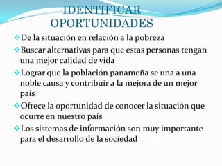 IDENTIFICAR
          OPORTUNIDADES
De la situación en relación a la pobreza
Buscar alternativas para que estas personas tengan
 una mejor calidad de vida
Lograr que la población panameña se una a una
 noble causa y contribuir a la mejora de un mejor
 país
Ofrece la oportunidad de conocer la situación que
 ocurre en nuestro país
Los sistemas de información son muy importante
 para el desarrollo de la sociedad
 