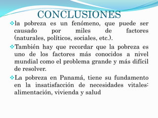 CONCLUSIONES
la pobreza es un fenómeno, que puede ser
 causado      por        miles      de   factores
 (naturales, políticos, sociales, etc.).
También hay que recordar que la pobreza es
 uno de los factores más conocidos a nivel
 mundial como el problema grande y más difícil
 de resolver.
La pobreza en Panamá, tiene su fundamento
 en la insatisfacción de necesidades vitales:
 alimentación, vivienda y salud
 