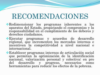 RECOMENDACIONES
Redimensionar los programas inherentes a los
 aparatos del Estado, propiciando el compromiso y la
 responsabilidad en el cumplimiento de los deberes y
 derechos ciudadanos.
Ejecutar programas y acuerdos de desarrollo
 regional, que incrementen los mercados internos e
 incentiven la competitividad a nivel nacional e
 internacional.
Establecer programas internos de articulación social
 que permitan la optimización de la identificación
 nacional, valorización personal y colectiva; en pro
 del desarrollo y progreso, necesarios como
 herramientas para reducir los efectos de la pobreza.
 