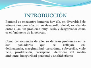INTRODUCCIÓN
Panamá se encuentra inmersa hoy día, en diversidad de
situaciones que afectan su desarrollo global, existiendo
entre ellas, un problema muy serio y desgarrador como
es el fenómeno de la pobreza.

Como consecuencia de ello, se derivan problemas entre
sus     pobladores      que      se      reflejan     en:
delincuencia, marginalidad, terrorismo, subversión, viole
ncia, prostitución, corrupción, deterioro del medio
ambiente, inseguridad personal y analfabetismo
 