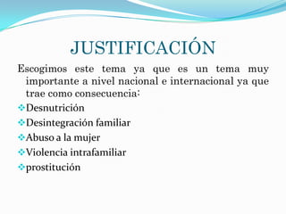 JUSTIFICACIÓN
Escogimos este tema ya que es un tema muy
 importante a nivel nacional e internacional ya que
 trae como consecuencia:
Desnutrición
Desintegración familiar
Abuso a la mujer
Violencia intrafamiliar
prostitución
 