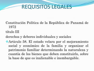 REQUISITOS LEGALES

Constitución Política de la República de Panamá de
  1972
título III
derechos y deberes individuales y sociales
Articulo 58. El estado velara por el mejoramiento
  social y económico de la familia y organizar el
  patrimonio familiar determinando la naturaleza y
  cuantía de los bienes que deben constituirlo, sobre
  la base de que es inalienable e inembargable.
 