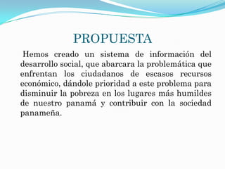 PROPUESTA
 Hemos creado un sistema de información del
desarrollo social, que abarcara la problemática que
enfrentan los ciudadanos de escasos recursos
económico, dándole prioridad a este problema para
disminuir la pobreza en los lugares más humildes
de nuestro panamá y contribuir con la sociedad
panameña.
 