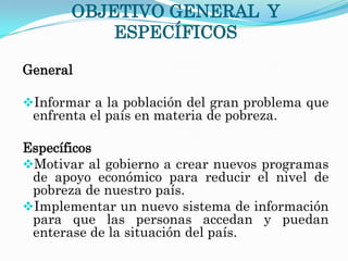 OBJETIVO GENERAL Y
           ESPECÍFICOS

General

Informar a la población del gran problema que
 enfrenta el país en materia de pobreza.

Específicos
Motivar al gobierno a crear nuevos programas
 de apoyo económico para reducir el nivel de
 pobreza de nuestro país.
Implementar un nuevo sistema de información
 para que las personas accedan y puedan
 enterase de la situación del país.
 