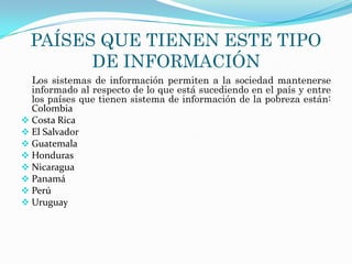 PAÍSES QUE TIENEN ESTE TIPO
        DE INFORMACIÓN
  Los sistemas de información permiten a la sociedad mantenerse
  informado al respecto de lo que está sucediendo en el país y entre
  los países que tienen sistema de información de la pobreza están:
  Colombia
 Costa Rica
 El Salvador
 Guatemala
 Honduras
 Nicaragua
 Panamá
 Perú
 Uruguay
 