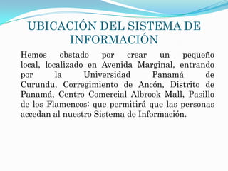 UBICACIÓN DEL SISTEMA DE
      INFORMACIÓN
Hemos       obstado   por   crear  un    pequeño
local, localizado en Avenida Marginal, entrando
por       la      Universidad     Panamá      de
Curundu, Corregimiento de Ancón, Distrito de
Panamá, Centro Comercial Albrook Mall, Pasillo
de los Flamencos; que permitirá que las personas
accedan al nuestro Sistema de Información.
 