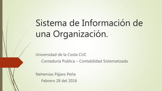 Sistema de Información de
una Organización.
Universidad de la Costa CUC
Contaduría Publica – Contabilidad Sistematizada
Nehemías Pájaro Peña
Febrero 28 del 2016
 
