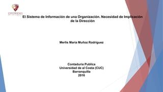 El Sistema de Información de una Organización. Necesidad de Implicación
de la Dirección
Merlis María Muñoz Rodríguez
Contaduría Publica
Universidad de al Costa (CUC)
Barranquilla
2016
 