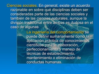 Ciencias sociales.  En general, existe un acuerdo razonable en sobre qué disciplinas deben ser consideradas parte de las ciencias sociales y también de las ciencias naturales, aunque la división tradicional entre ambas es dudosa en el caso de algunas La ingeniería del comportamiento  se  puede definir sumariamente como la  aplicación práctica de conocimientos  científicos para la elaboración,  perfeccionamiento y manejo de  técnicas de establecimiento,  mantenimiento o eliminación de  conductas humanas.  