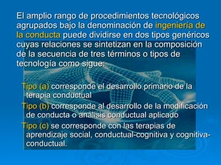 El amplio rango de procedimientos tecnológicos agrupados bajo la denominación de  ingeniería de la conducta  puede dividirse en dos tipos genéricos cuyas relaciones se sintetizan en la composición de la secuencia de tres términos o tipos de tecnología como sigue: Tipo (a)  corresponde el desarrollo primario de la terapia conductual Tipo (b)  corresponde al desarrollo de la modificación de conducta o análisis conductual aplicado Tipo (c)  se corresponde con las terapias de aprendizaje social, conductual-cognitiva y cognitiva-conductual. 
