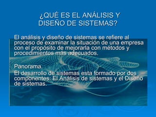 ¿ QUÉ ES EL ANÁLISIS Y DISEÑO DE SISTEMAS? El análisis y diseño de sistemas se refiere al proceso de examinar la situación de una empresa con el propósito de mejorarla con métodos y procedimientos más adecuados.   Panorama. El desarrollo de sistemas esta formado por dos componentes: El Análisis de sistemas y el Diseño de sistemas.    