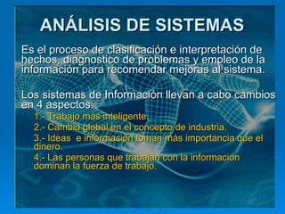 ANÁLISIS DE SISTEMAS Es el proceso de clasificación e interpretación de hechos, diagnostico de problemas y empleo de la información para recomendar mejoras al sistema.  Los sistemas de Información llevan a cabo cambios en 4 aspectos. 1.- Trabajo más inteligente. 2.- Cambio global en el concepto de industria. 3.- Ideas  e información toman más importancia que el dinero. 4.- Las personas que trabajan con la información dominan la fuerza de trabajo.   