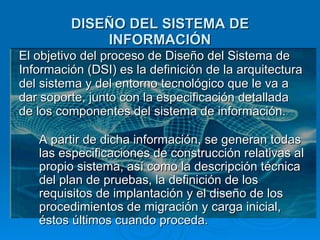 DISEÑO DEL SISTEMA DE INFORMACIÓN El objetivo del proceso de Diseño del Sistema de Información (DSI) es la definición de la arquitectura del sistema y del entorno tecnológico que le va a dar soporte, junto con la especificación detallada de los componentes del sistema de información. A partir de dicha información, se generan todas las especificaciones de construcción relativas al propio sistema, así como la descripción técnica del plan de pruebas, la definición de los requisitos de implantación y el diseño de los procedimientos de migración y carga inicial, éstos últimos cuando proceda. 