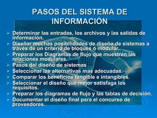 Determinar las entradas, los archivos y las salidas de información. Diseñar muchas posibilidades de diseño de sistemas a través de un criterio de bloques o modular. Preparar los Diagramas de flujo que muestren las relaciones modulares. Pasos del diseño de sistemas Seleccionar las alternativas mas adecuadas. Comparar los beneficios tangible e intangibles. Seleccionar el diseño que mejor satisfaga los requisitos. Preparar los diagramas de flujo y las tablas de decisión. Documentar el diseño final para el concurso de proveedores. PASOS DEL SISTEMA DE INFORMACIÓN 