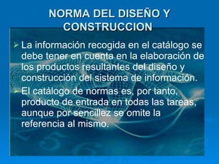 NORMA DEL DISEÑO Y CONSTRUCCION   La información recogida en el catálogo se debe tener en cuenta en la elaboración de los productos resultantes del diseño y construcción del sistema de información.  El catálogo de normas es, por tanto, producto de entrada en todas las tareas, aunque por sencillez se omite la referencia al mismo. 