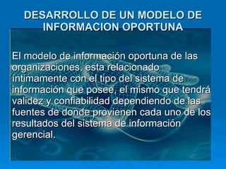 DESARROLLO DE UN MODELO DE INFORMACION OPORTUNA El modelo de información oportuna de las organizaciones, esta relacionado íntimamente con el tipo del sistema de información que posee, el mismo que tendrá validez y confiabilidad dependiendo de las fuentes de donde provienen cada uno de los resultados del sistema de información gerencial.  