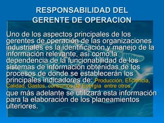 RESPONSABILIDAD DEL  GERENTE DE OPERACION   Uno de los aspectos principales de los gerentes de operación de las organizaciones industriales es la identificación y manejo de la información relevante, así como la dependencia de la funcionabilidad de los sistemas de información obtenidas de los procesos de donde se establecerán los principales indicadores de:  Producción, Eficiencia, Calidad, Gastos, consumos de Energía  entre otros, que más adelante se utilizará esta información para la elaboración de los planeamientos ulteriores.   