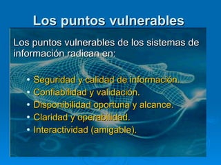 Los puntos vulnerables   Los puntos vulnerables de los sistemas de información radican en: Seguridad y calidad de información.  Confiabilidad y validación.  Disponibilidad oportuna y alcance.  Claridad y operabilidad.  Interactividad (amigable). 