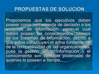 PROPUESTAS DE SOLUCION Proponemos que los ejecutivos deben poseer como herramienta de decisión a los sistemas de información, para el cual deben poseer los conocimientos básicos de los Sistemas de Información, debido a que estos constituyen el arma fundamental de la competitividad de las organizaciones, pues la gestión de la información y el conocimiento son ventajas poderosas de quienes lo poseen a tiempo. 