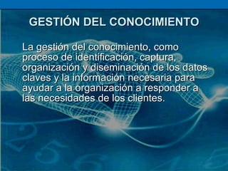 GESTIÓN DEL CONOCIMIENTO La gestión del conocimiento, como proceso de identificación, captura, organización y diseminación de los datos claves y la información necesaria para ayudar a la organización a responder a las necesidades de los clientes.  