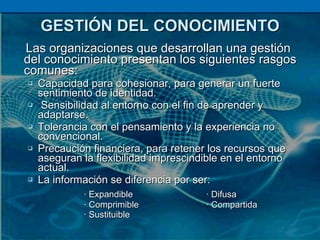 GESTIÓN DEL CONOCIMIENTO Las organizaciones que desarrollan una gestión del conocimiento presentan los siguientes rasgos comunes: Capacidad para cohesionar, para generar un fuerte sentimiento de identidad. Sensibilidad al entorno con el fin de aprender y adaptarse. Tolerancia con el pensamiento y la experiencia no convencional. Precaución financiera, para retener los recursos que aseguran la flexibilidad imprescindible en el entorno actual. La información se diferencia por ser: · Expandible  · Difusa · Comprimible  · Compartida · Sustituible 