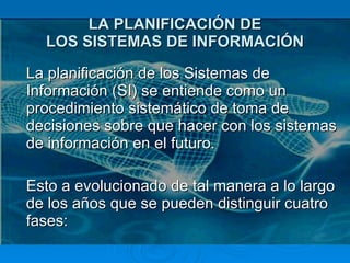 LA PLANIFICACIÓN DE LOS SISTEMAS DE INFORMACIÓN La planificación de los Sistemas de Información (SI) se entiende como un procedimiento sistemático de toma de decisiones sobre que hacer con los sistemas de información en el futuro.  Esto a evolucionado de tal manera a lo largo de los años que se pueden distinguir cuatro fases: 