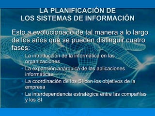 LA PLANIFICACIÓN DE LOS SISTEMAS DE INFORMACIÓN Esto a evolucionado de tal manera a lo largo de los años que se pueden distinguir cuatro fases: La introducción de la informática en las organizaciones  La expansión anárquica de las aplicaciones informáticas  La coordinación de los SI con los objetivos de la empresa  La interdependencia estratégica entre las compañías y los SI  