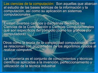 Las ciencias de la computación:  Son aquellas que abarcan el estudio de las bases teóricas de la información y la computación, así como su aplicación en sistemas computacionales.  Existen diversos campos o disciplinas dentro de las Ciencias de la Computación o Ciencias Computacionales que son específicos del cómputo (como los gráficos por computadora) Otros como la teoría de la complejidad computacional, que se relacionan con propiedades de los algoritmos usados al realizar cómputos.  La ingeniería es el conjunto de conocimientos y técnicas científicas aplicadas a la invención, perfeccionamiento y utilización de la técnica industrial   