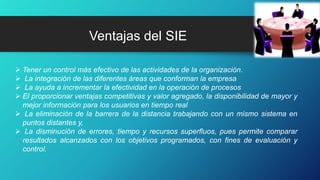 Ventajas del SIE
 Tener un control más efectivo de las actividades de la organización.
 La integración de las diferentes áreas que conforman la empresa
 La ayuda a incrementar la efectividad en la operación de procesos
 El proporcionar ventajas competitivas y valor agregado, la disponibilidad de mayor y
mejor información para los usuarios en tiempo real
 La eliminación de la barrera de la distancia trabajando con un mismo sistema en
puntos distantes y,
 La disminución de errores, tiempo y recursos superfluos, pues permite comparar
resultados alcanzados con los objetivos programados, con fines de evaluación y
control.
 